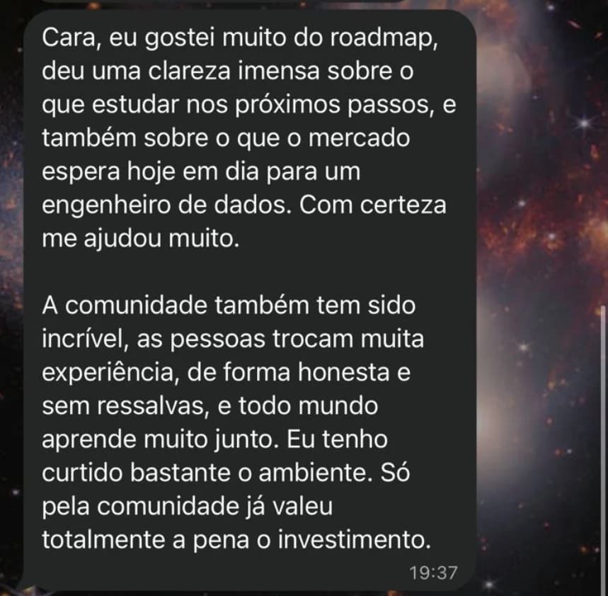 Mensagem: Cara, eu gostei muito do roadmap, deu uma clareza imensa sobre o que estudar nos próximos passos, e também sobre o que o mercado espera hoje em dia para um engenheiro de dados. Com certeza me ajudou muito. A comunidade também tem sido incrível, as pessoas trocam muita experiência, de forma honesta e sem ressalvas, e todo mundo aprende muito junto. Só pela comunidade já valeu totalmente a pena o investimento.