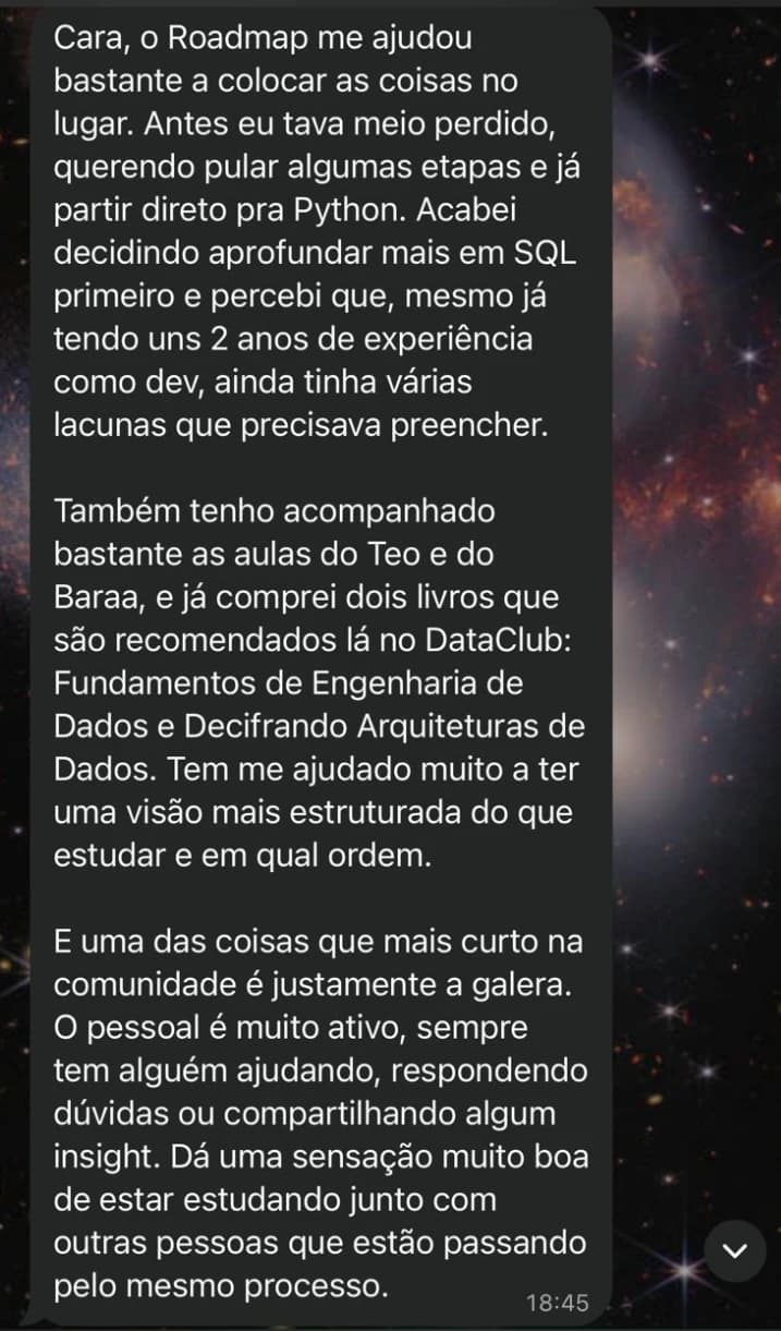 Mensagem: Cara, o Roadmap me ajudou bastante a colocar as coisas no lugar. Antes eu tava meio perdido, querendo pular algumas etapas e já partir direto pra Python. Acabei decidindo aprofundar mais em SQL primeiro e percebi que, mesmo já tendo uns 2 anos de experiência como dev, ainda tinha várias lacunas que precisava preencher. Também tenho acompanhado bastante as aulas do Teo e do Baraa, e já comprei dois livros que são recomendados lá no DataClub: Fundamentos de Engenharia de Dados e Decifrando Arquiteturas de Dados. Tem me ajudado muito a ter uma visão mais estruturada do que estudar e em qual ordem. E uma das coisas que mais curto na comunidade é justamente a galera. O pessoal é muito ativo, sempre tem alguém ajudando, respondendo dúvidas ou compartilhando algum insight. Dá uma sensação muito boa de estar estudando junto com outras pessoas que estão passando pelo mesmo processo.